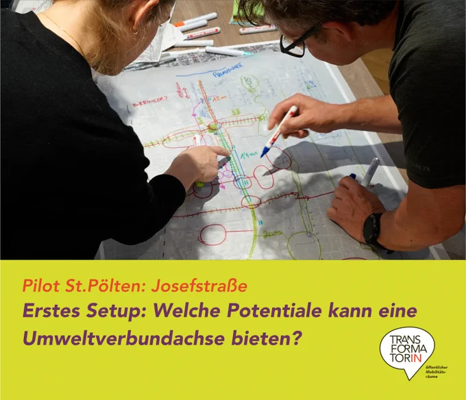 Plan der Josefstraße am Tisch. Mit „Edding-Stift“ wurden Kreise und Ovale zur Strukturierung und Beschreibung der Straße und des räumlichen Umfeldes gemacht. Linien stellen Beziehungen zwischen den Räumen her bzw. beschreiben Verbindungswege. 2 Personen sind gerade über den Plan mitten im kooperativen Arbeiten über den Plan gebeugt. Zeigen auf den Plan bzw. haben einen Edding-Stift in der Hand. Überschrift: Pilot St.Pölten: Josefstraße
Erstes Setup: Welche Potentiale kann eine Umweltverbundachse bieten?
Logo: Transformatorin. Logoergänzung: Öffentlicher Mobilitätsräume
