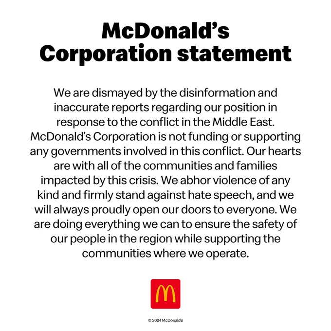 A statement from McDonald’s Corporation reads “We are dismayed by the disinformation and inaccurate reports regarding our position in response to the conflict in the Middle East. McDonald’s Corporation is not funding or supporting any governments involved in this conflict. Our hearts are with all of the communities and families impacted by this crisis. We abhor violence of any kind and firmly stand against hate speech, and we will always proudly open our doors to everyone. We are doing everything we can to ensure the safety of our people in the region while supporting the communities where we operate.” Statement ends with the McDonald’s logo.