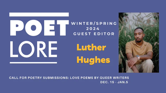Graphic with a deep purple/blue background reads: Poet Lore Winter/Spring 2024 Guest Editor Luther Hughes call for poetry submissions: love poems by queer writers Dec. 15 - Jan. 5.  On the right side of the graphic: A photo of Luther, dressed in a khaki polo and light khaki pants surrounded by lush greenery; they stare intimately towards the camera, forearm leaning against a knee. 