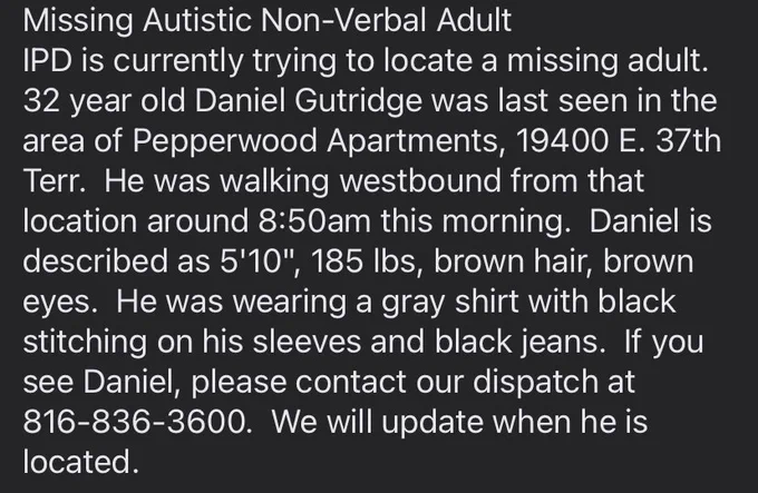Missing Autistic Non-Verbal Adult
IPD is currently trying to locate a missing adult.  32 year old Daniel Gutridge was last seen in the area of Pepperwood Apartments, 19400 E. 37th Terr.  He was walking westbound from that location around 8:50am this morning.  Daniel is described as 5'10", 185 lbs, brown hair, brown eyes.  He was wearing a gray shirt with black stitching on his sleeves and black jeans.  If you see Daniel, please contact our dispatch at 816-836-3600.  We will update when he is located.