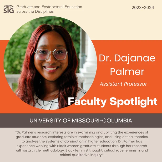 AERA SIG Graduate & Postdoctoral Education across the Disciplines
2023-2024

Dr. Dajanae Palmer
Associate Professor

Faculty Spotlight
University of Missouri-Columbia 

“Dr. Palmer’s research interests are in examining and uplifting the experiences of graduate students, exploring feminist ​methodologies, and using critical theories to analyze the systems of domination in higher education. Dr. Palmer has experience working with Black women graduate students through her research with sista circle methodology, Black feminist thought, critical race feminism, and critical qualitative inquiry.”