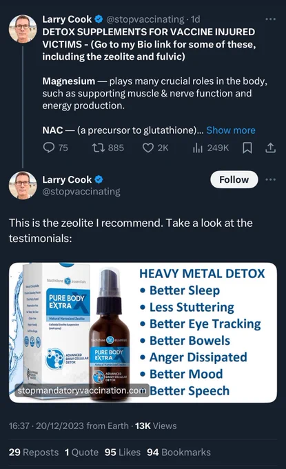 Tweet thread from Larry Cook 
@stopvaccinating • 1d

DETOX SUPPLEMENTS FOR VACCINE INJURED VICTIMS -

This is the zeolite I recommend. Take a look at the testimonials:

HEAVY METAL DETOX
• Better Sleep
• Less Stuttering
• Better Eye Tracking
• Better Bowels
• Anger Dissipated
• Better Mood
- Better Speech

16:37 • 20/12/2023 from Earth • 13K Views
29 Reposts 1 Quote 95 Likes 94 Bookmarks