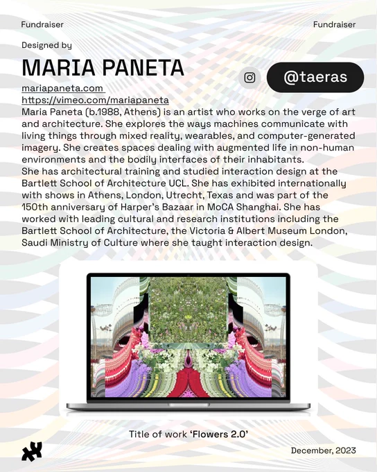 Header: Fundraiser. Body text: Designed by Maria Paneta mariapaneta.com https://vimeo.com/mariapaneta Maria Paneta (b.1988, Athens) is an artist who works on the verge of art and architecture. She explores the ways machines communicate with living things through mixed reality, wearables, and computer-generated imagery. She creates spaces dealing with augmented life in non-human environments and the bodily interfaces of their inhabitants. 
She has architectural training and studied interaction design at the Bartlett School of Architecture UCL. She has exhibited internationally with shows in Athens, London, Utrecht, Texas and was part of the 150th anniversary of Harper’s Bazaar in MoCA Shanghai. She has worked with leading cultural and research institutions including the Bartlett School of Architecture, the Victoria & Albert Museum London, Saudi Ministry of Culture where she taught interaction design. Instagram: @taeras. An image of flowers and other fauna and flora edited together in a 