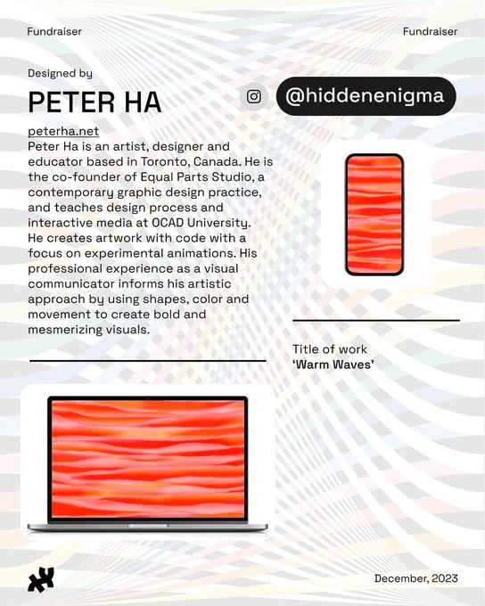 Header: Fundraiser. Body text: Designed by Peter Ha peterha.net Peter Ha is an artist, designer and educator based in Toronto, Canada. He is the co-founder of Equal Parts Studio, a contemporary graphic design practice, and teaches design process and interactive media at OCAD University. He creates artwork with code with a focus on experimental animations. His professional experience as a visual communicator informs his artistic approach by using shapes, color and movement to create bold and mesmerizing visuals. Instagram and Twitter: @hiddenenigma. An image of orange wavy water titled, ‘Warm Waves’ rests at the bottom and right. Footer: the Processing Foundation logo in black and date December, 2023. Background image: rainbow ribbon design by Roni Kaufman in low opacity.
