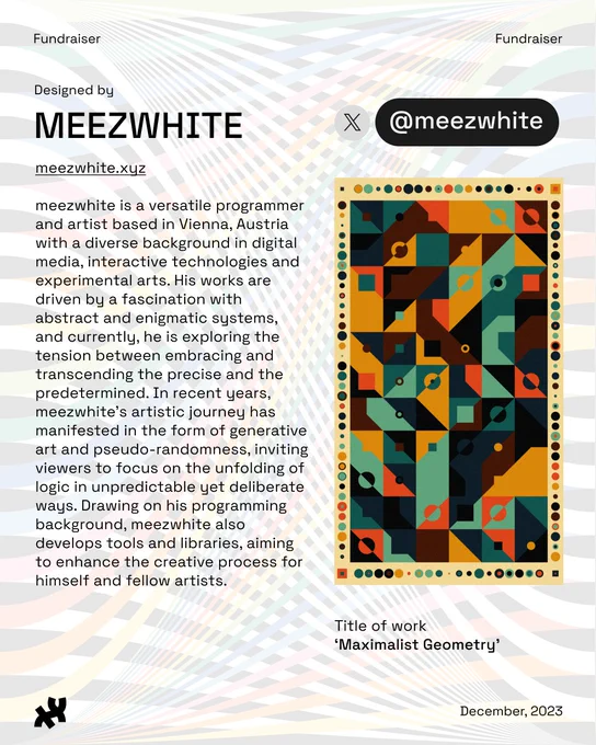 Header: Fundraiser. Body text: Designed by meezwhite meezwhite.xyz meezwhite is a versatile programmer and artist based in Vienna, Austria with a diverse background in digital media, interactive technologies and experimental arts. His works are driven by a fascination with abstract and enigmatic systems, and currently, he is exploring the tension between embracing and transcending the precise and the predetermined. In recent years, meezwhite's artistic journey has manifested in the form of generative art and pseudo-randomness, inviting viewers to focus on the unfolding of logic in unpredictable yet deliberate ways. Drawing on his programming background, meezwhite also develops tools and libraries, aiming to enhance the creative process for himself and fellow artists. Twitter: @meezwhite. An image of geometric shapes creating a retro-chic grid-like pattern with modular trapezoids, rectangles, and circles, in brown, yellow, orange, teal, black, and dark blue titled, ‘Maximalist Geometry’