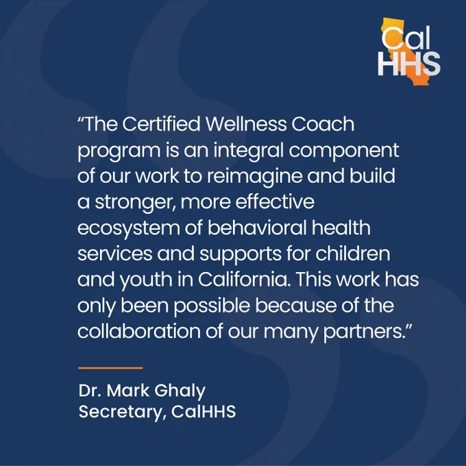 "The Certified Wellness Coach program is an integral component of our work to reimagine and build a stronger, more effective ecosystem of behavioral health services and supports for children and youth in California. This work has only been possible because of the collaboration of our many partners."
Dr. Mark Ghaly
Secretary, CalHHS