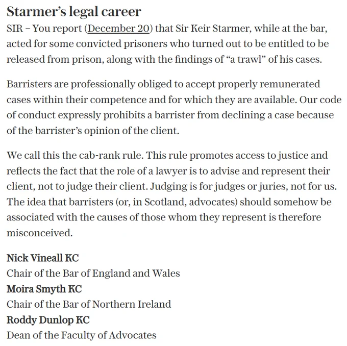 Text reads: Starmer’s legal career. SIR – You report that Sir Keir Starmer, while at the bar, acted for some convicted prisoners who turned out to be entitled to be released from prison, along with the findings of “a trawl” of his cases.
Barristers are professionally obliged to accept properly remunerated cases within their competence and for which they are available. Our code of conduct expressly prohibits a barrister from declining a case because of the barrister’s opinion of the client. 
We call this the cab-rank rule. This rule promotes access to justice and reflects the fact that the role of a lawyer is to advise and represent their client, not to judge their client. Judging is for judges or juries, not for us.
The idea that barristers (or, in Scotland, advocates) should somehow be associated with the causes of those whom they represent is therefore misconceived.
Nick Vineall KC, Bar of England and Wales
Moira Smyth KC, Bar of Northern Ireland
Roddy Dunlop KC, Faculty of Advocates