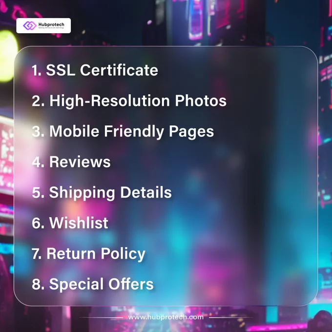 1. SSL Certificate
2. High-Resolution Photos
3. Mobile Friendly Pages
4. Reviews
5. Shipping Details
6. Wishlist
7. Return Policy
8. Special Offers