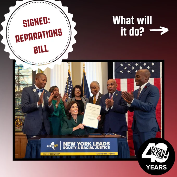 Black and red gradient background, with image of Governor Kathy Hochul holding the signed Reparations New York Bill, surrounded by activists and congresspeople wearing suits and applauding. Stamp graphic reading ‘SIGNED: Reparations Bill.’ White text reading ‘What will it do?’ and arrow indicating left swipe. Citizen Action 40th anniversary logo in black and white in bottom right corner. 

