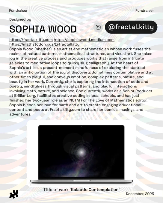 Header: Fundraiser. Body text: Designed by Sophia Wood https://fractalkitty.com https://sophiawood.medium.com https://mathstodon.xyz/@fractalkitty Sophia Wood (she/her) is an artist and mathematician whose work fuses the realms of natural patterns, mathematical structures, and visual art. She takes joy in the creative process and produces works that range from intricate galaxies to meditative loops to quirky slug calligraphy. At the heart of Sophia's art lies a present-moment mindfulness of exploring the abstract with an anticipation of the joy of discovery. Sometimes contemplative and at other times playful, she conveys emotion, complex patterns, nature, and beauty in her work. Currently, she is exploring the intersection of code and poetry, mindfulness through visual patterns, and playful interactions involving math, nature, and science. She currently works as a Senior Producer at Brilliant.org, facilitates creative coding in local schools, and has just finished her two-year role as 