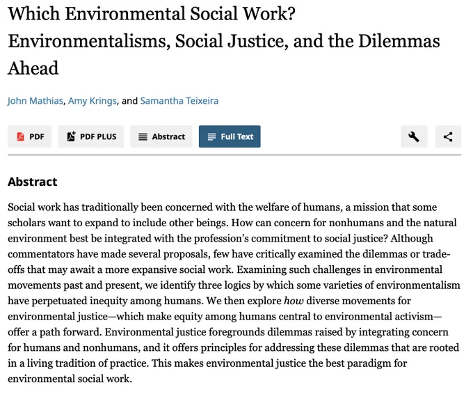 Social work has traditionally been concerned with the welfare of humans, a mission that some scholars want to expand to include other beings. How can concern for nonhumans & the natural environment best be integrated with the profession’s commitment to social justice? Although commentators have made several proposals, few have critically examined the dilemmas or trade-offs that may await a more expansive social work. Examining such challenges in environmental movements, we identify 3 logics by which some varieties of environmentalism have perpetuated inequity among humans. We then explore how diverse movements for environmental justice—which make equity among humans central to environmental activism—offer a path forward. Environmental justice foregrounds dilemmas raised by integrating concern for humans & nonhumans, & it offers principles for addressing these dilemmas that are rooted in a living tradition of practice. This makes environmental justice the best paradigm for social work.