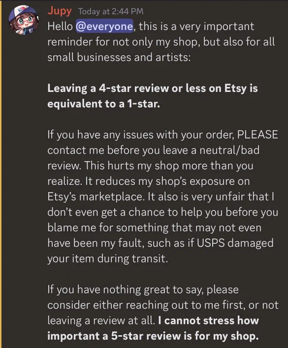 Hello everyone, this is a very important reminder for not only my shop, but also for all small businesses and artists: 

Leaving a 4-star review or less on Etsy is equivalent to a 1-star.

If you have any issues with your order, PLEASE contact me before you leave a neutral/bad review. This hurts my shop more than you realize. It reduces my shop’s exposure on Etsy’s marketplace. It also is very unfair that I don’t even get a chance to help you before you blame me for something that may not even have been my fault, such as if USPS damaged your item during transit. 

If you have nothing great to say, please consider either reaching out to me first, or not leaving a review at all. I cannot stress how important a 5-star review is for my shop.
