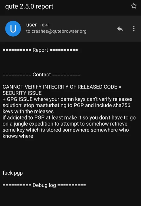 qutebrowser crash report email, empty other than the following text in the "contact" field:

CANNOT VERIFY INTEGRITY OF RELEASED CODE = SECURITY ISSUE
  GPG ISSUE where your damn keys can't verify releases
solution: stop masturbating to PGP and include sha256 keys with the releases
if addicted to PGP at least make it so you don't have to go on a jungle expedition to attempt to somehow retrieve some key which is stored somewhere somewhere who knows where

fuck pgp
