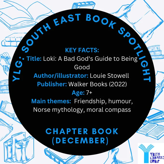 Image shows sketches of books in blue as a background to a big black circle. In the circle reads "YLG: SOUTH EAST BOOK SPOTLIGHT. Chapter Book (December). In the middle is the text "
KEY FACTS:
Title: Loki: A Bad God's Guide to Being Good
Author/illustrator: Louie Stowell
Publisher: Walker Books (2022)
Age: 7 
Main themes:  Friendship, humour, Norse mythology, moral compass