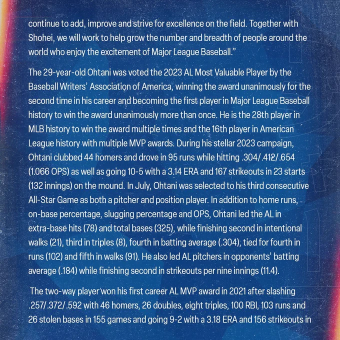 continue to add, improve and strive for excellence on the field. Together with Shohei, we will work to help grow the number and breadth of people around the world who enjoy the excitement of Major League Baseball.”  
 
The 29-year-old Ohtani was voted the 2023 AL Most Valuable Player by the Baseball Writers’ Association of America, winning the award unanimously for the second time in his career and becoming the first player in Major League Baseball history to win the award unanimously more than once. He is the 28th player in MLB history to win the award multiple times and the 16th player in American League history with multiple MVP awards. During his stellar 2023 campaign, Ohtani clubbed 44 homers and drove in 95 runs while hitting .304/.412/.654 (1.066 OPS) as well as going 10-5 with a 3.14 ERA and 167 strikeouts in 23 starts (132 innings) on the mound. In July, Ohtani was selected to his third consecutive All-Star Game as both a pitcher and position player. In addition to home runs, 