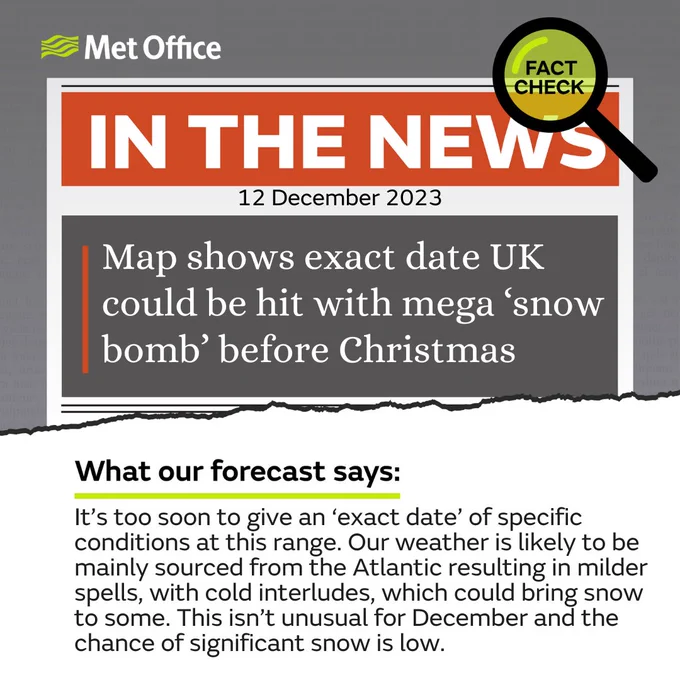 Met Office Fact Check. 12 December 2023. 
The text looks like it's ripped out of a newspaper and quotes: Map shows exact date UK could be hit with mega ‘snow bomb’ before Christmas.

What our forecast says: It’s too soon to give an ‘exact date’ of specific conditions at this range. Our weather is likely to be mainly sourced from the Atlantic resulting in milder spells, with cold interludes, which could bring snow to some. This isn’t unusual for December and the chance of significant snow is low.