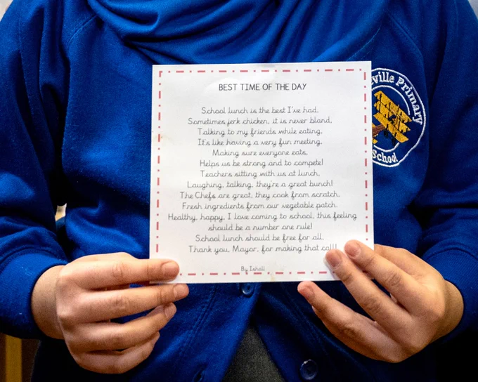 Close up of the winning poem by Ishall:

School lunch is the best I’ve had,
Sometimes jerk chicken, it is never bland
Talking to my friends while eating,
It’s like having a very fun meeting,
Making sure everyone eats,
Helps us be strong and to compete!
Teachers sittings with us at lunch,
Laughing, talking, and they’re a great bunch!
The Chefs are great, they cook from scratch,
Fresh ingredients from our vegetable patch.
Healthy, happy, I love coming to school, this feeling
Should be a number one rule!
School lunch should be free for all,
Thank you Mayor for making that call.
