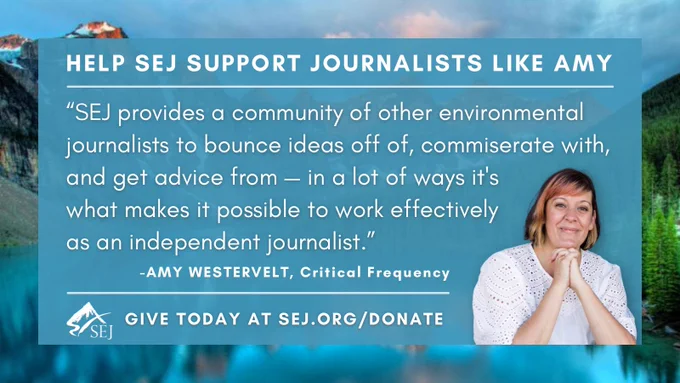 “SEJ provides a community of other environmental journalists to bounce ideas off of, commiserate with, and get advice from — in a lot of ways it's what makes it possible to work effectively as an independent journalist.” -Amy Westervelt, Critical Frequency