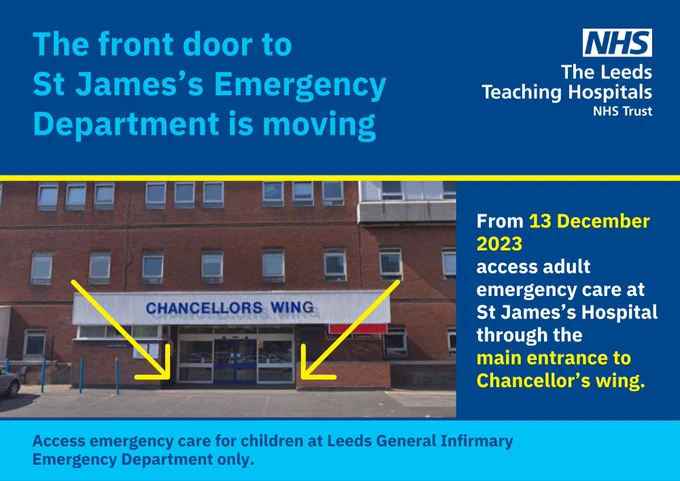 Poster showing the main entrance to Chancellors wing at St James's Hospital. The text reads: The front door to St James's Emergency Department is moving. From 13 December 2023 access adult emergency care at St James's Hospital through the main entrance to Chancellor's wing.
Access emergency care for children and Leeds General Infirmary Emergency Department only.