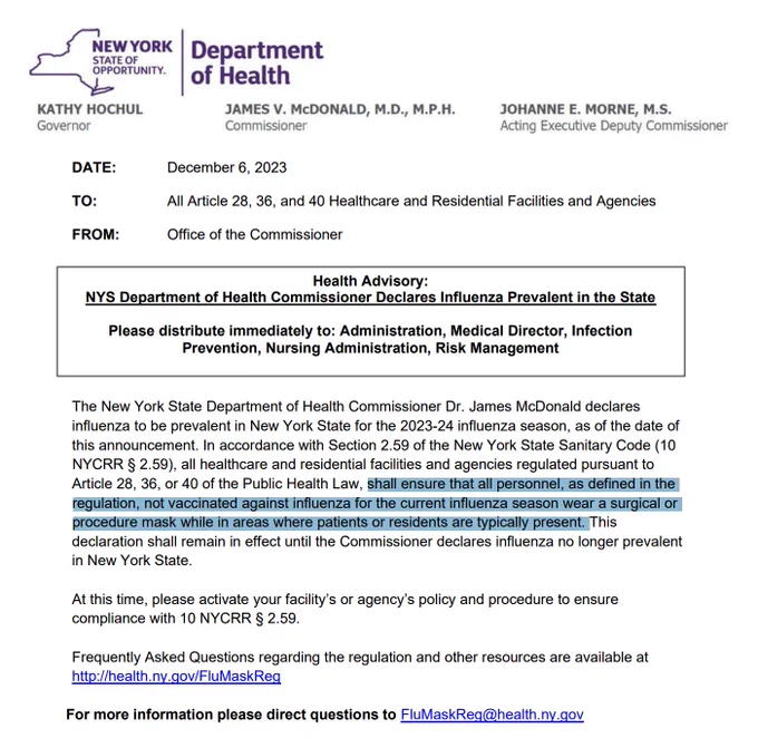 The New York State Department of Health Commissioner Dr. James McDonald declares
influenza to be prevalent in New York State for the 2023-24 influenza season, as of the date of
this announcement. In accordance with Section 2.59 of the New York State Sanitary Code (10
NYCRR § 2.59), all healthcare and residential facilities and agencies regulated pursuant to
Article 28, 36, or 40 of the Public Health Law, shall ensure that all personnel, as defined in the
regulation, not vaccinated against influenza for the current influenza season wear a surgical or
procedure mask while in areas where patients or residents are typically present. This
declaration shall remain in effect until the Commissioner declares influenza no longer prevalent
in New York State.
At this time, please activate your facility’s or agency’s policy and procedure to ensure
compliance with 10 NYCRR § 2.59. 