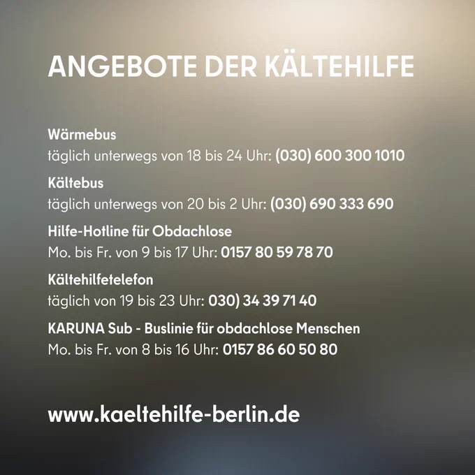 Angebote der Kältehilfe

Wärmebus
täglich unterwegs von 18 bis 24 Uhr: (030) 600 300 1010

Kältebus
täglich unterwegs von 20 bis 2 Uhr: (030) 690 333 690

Hilfe-Hotline für Obdachlose
Mo. bis Fr. von 9 bis 17 Uhr: 0157 80 59 78 70

Kältehilfetelefon
täglich von 19 bis 23 Uhr: 030) 34 39 71 40

KARUNA Sub - Buslinie für obdachlose Menschen
Mo. bis Fr. von 8 bis 16 Uhr: 0157 86 60 50 80

www.kaeltehilfe-berlin.de