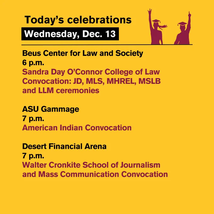 Today’s celebrations 
Wednesday, Dec. 13:

Beus Center for Law and Society
6 p.m.
Sandra Day O'Connor College of Law Convocation: JD, MLS, MHREL, MSLB and LLM ceremonies

ASU Gammage
7 p.m.
American Indian Convocation

Desert Financial Arena
7 p.m.
Walter Cronkite School of Journalism and Mass Communication Convocation
