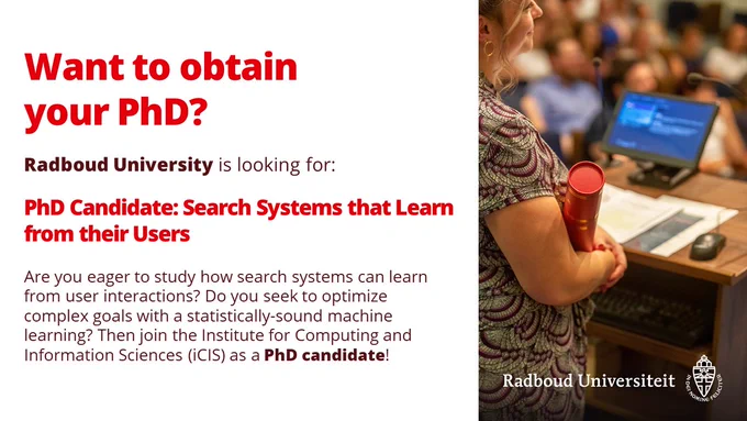 Want to obtain your PhD?
Radboud university is looking for: PhD Candidate: Search Systems that Learn from their Users
Are you eager to study how search systems can learn from user interactions?
Do you seek to optimize complex goals with statistically-sound machine learning?
Then join the Insitute of Computing and Information Sciences (iCIS) as a PhD candidate!