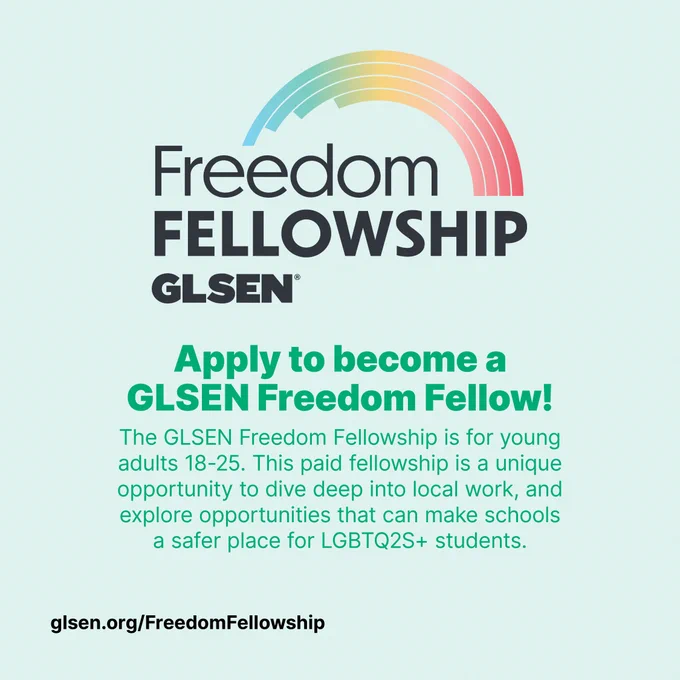  Black text with a gradient rainbow over it reads "Freedom Fellowship GLSEN". Below that dark green smaller text reads "Apply to become a GLSEN Freedom Fellow! The GLSEN Freedom Fellowship is for young adult 18-25. This paid fellowship is a unique opportunity to dive deep into local work, and explore opportunities that can make schools a safer place for LGBTQ2s  students