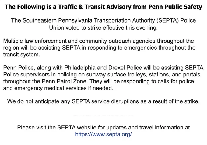 Image of text, reading:
The Following is a Traffic & Transit Advisory from Penn Public Safety
﻿
The Southeastern Pennsylvania Transportation Authority (SEPTA) Police Union voted to strike effective this evening. 
 
Multiple law enforcement and community outreach agencies throughout the region will be assisting SEPTA in responding to emergencies throughout the transit system.
 
Penn Police, along with Philadelphia and Drexel Police will be assisting SEPTA Police supervisors in policing on subway surface trolleys, stations, and portals throughout the Penn Patrol Zone. They will be responding to calls for police and emergency medical services if needed.
 
We do not anticipate any SEPTA service disruptions as a result of the strike.
 
--------------------------------------
 
Please visit the SEPTA website for updates and travel information at https://www.septa.org/