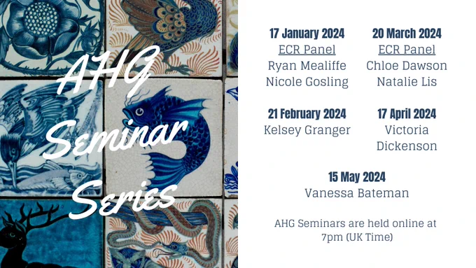 An advert with an image on the left of William de Morgan animal tiles overlaid with white text reading AHG Seminar Series. A white box on the right has blue text reading: 17 January 2024, ECR Panel, Ryan Mealiffe, Nicole Gosling. 21 February 2024, Kelsey Granger. 20 March 2024, ECR Panel, Chloe Dawson, Natalie Lis. 17 April 2024, Victoria Dickenson. 15 May 2024, Vanessa Bateman. AHG Seminars are held online at 7pm (UK Time).