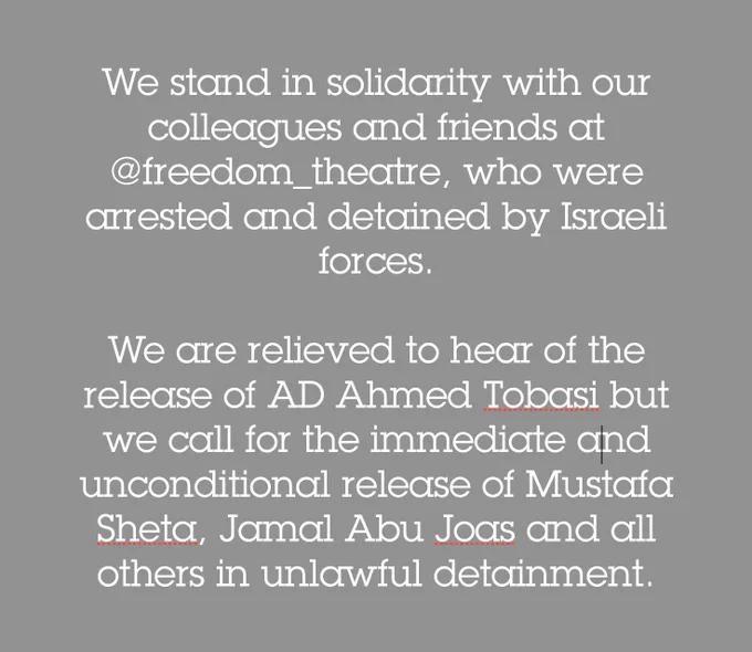 White text on a grey background that reads: We stand in solidarity with our colleagues and friends at @freedom_theatre, who were arrested and detained by Israeli forces.   We are relieved to hear of the release of AD Ahmed Tobasi but we call for the immediate and unconditional release of Mustafa Sheta, Jamal Abu Joas and all others in unlawful detainment.