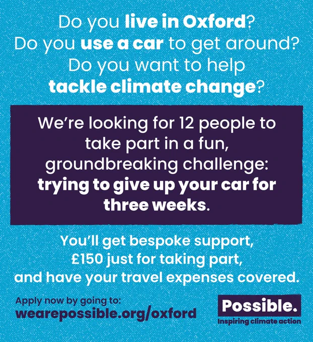 Do you live in Oxford?
Do you use a car to get around?
Do you want to help tackle climate change?
We're looking for 12 people to take part in a fun, groundbreaking challenge: trying to give up your car for three weeks.
You'll get bespoke support, £150 just for taking part, and have your travel expenses covered.
Apply now by going to wearepossible.org/oxford