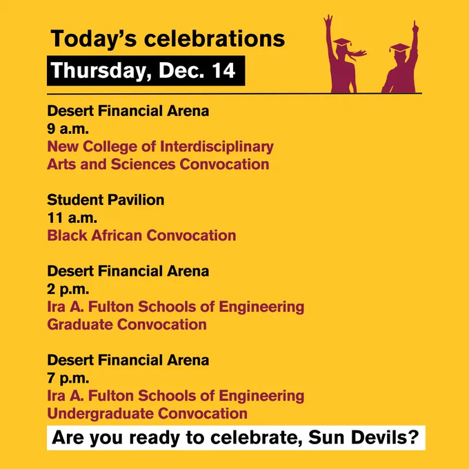 Today's celebrations, 
Thursday, Dec. 14:

Desert Financial Arena
9 a.m.
New College of Interdisciplinary Arts and Sciences Convocation

Student Pavilion
11 a.m.
Black African Convocation

Desert Financial Arena
2 p.m.
Ira A. Fulton Schools of Engineering
Graduate Convocation

Desert Financial Arena
7 p.m.
Ira A. Fulton Schools of Engineering
Undergraduate Convocation

Are you ready to celebrate, Sun Devils?