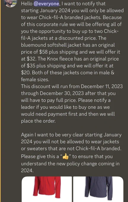 Discord post reading Hello @everyone, I want to notify that starting January 2024 you will only be allowed to wear Chick-fil-A branded jackets. Because of this corporate rule we will be offering all of you the opportunity to buy up to two Chick-fil-A jackets at a discounted price. The bluemound softshell jacket has an original price of $58 plus shipping and we will offer it at $32. The Knox fleece has an original price of $35 plus shipping and we will offer it at $20. Both of these jackets come in male & female sizes. This discount will run from December 11, 2023
through December 30, 2023 after that you will have to pay full price. Please notify a leader if you would like to buy one as we would need payment first and then we will place the order. Again I want to be very clear starting January 2024 you will not be allowed to wear jackets or sweaters that are not Chick-fil-A branded. Please give this a thumbs up to ensure that you understand the new policy change coming in 2024.