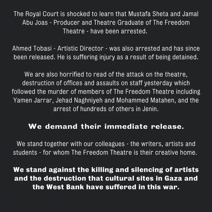 The Royal Court is shocked to learn that Mustafa Sheta and Jamal Abu Joas - Producer and Theatre Graduate of The Freedom Theatre - have been arrested.
 
Ahmed Tobasi - Artistic Director - was also arrested and has since been released. He is suffering injury as a result of being detained.
 
We are also horrified to read of the attack on the theatre, destruction of offices and assaults on staff yesterday which followed the murder of members of The Freedom Theatre including Yamen Jarrar, Jehad Naghniyeh and Mohammed Matahen, and the arrest of hundreds of others in Jenin.
 
We demand their immediate release.
 
We stand together with our colleagues - the writers, artists and students - for whom The Freedom Theatre is their creative home.
 
We stand against the killing and silencing of artists and the destruction that cultural sites in Gaza and the West Bank have suffered in this war.
