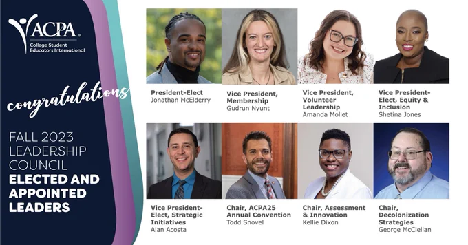 congratulations fall 2023 leadership council elected and appointed leader. President-Elect  Jonathan McElderry   Vice President, Membership  Gudrun Nyunt   Vice President, Volunteer Leadership  Amanda Mollet   Vice President-Elect, Equity & Inclusion  Shetina Jones, Vice President-Elect, Strategic Initiatives  Alan Acosta   Chair, ACPA25 Annual Convention  Todd Snovel   Chair, Assessment & Innovation  Kellie Dixon   Chair, Decolonization Strategies  George McClellan 
