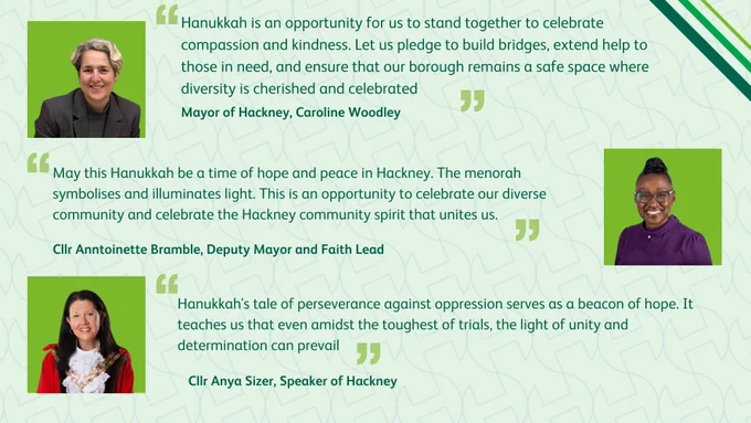 Hanukkah is an opportunity for us to stand together to celebrate compassion and kindness. Let us pledge to build bridges, extend help to those in need, and ensure that our borough remains a safe space where diversity is cherished and celebrated - Mayor of Hackney Caroline Woodley

May this Hanukkah be a time of hope and peace in Hackney. The menorah symbolises and illuminates light. This is an opportunity to celebrate our diverse community and celebrate the Hackney community spirit that unites us.  - Faith Lead, Deputy Mayor Anntoinette Bramble 

Hanukkah's tale of perseverance against oppression serves as a beacon of hope. It teaches us that even amidst the toughest of trials, the light of unity and determination can prevail - Speaker of Hackney Anya Sizer