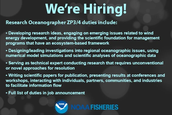“We’re Hiring! Research Oceanographer ZP3/4 duties include: Developing research ideas, engaging on emerging issues related to wind energy development, and providing the scientific foundation for management programs that have an ecosystem-based framework; Designing/leading investigations into regional oceanographic issues, using numerical model simulations and scientific analyses of oceanographic data; Serving as technical expert conducting research that requires unconventional or novel approaches for resolution; Writing scientific papers for publication, presenting results at conferences and workshops, interacting with individuals, partners, communities, and industries to facilitate information flow; Full list of duties in job announcement.” NOAA Fisheries logo.