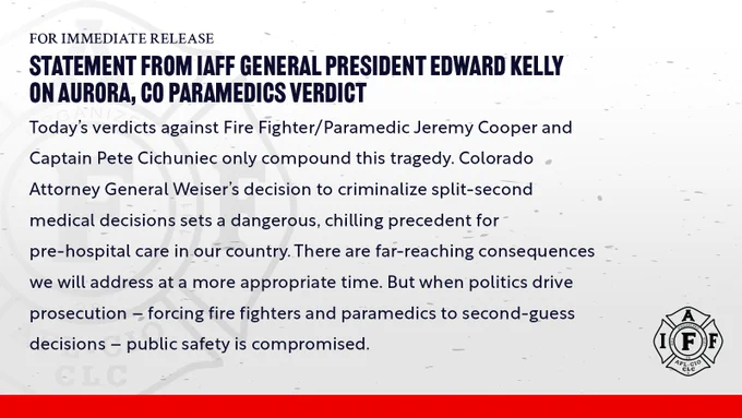 “Today's verdicts against Fire Fighter/Paramedic Jeremy Cooper and Captain Pete Cichuniec only compound this tragedy. Colorado Attorney General Weiser's decision to criminalize split-second medical decisions sets a dangerous, chilling precedent for pre-hospital care in our country. There are far-reaching consequences we will address at a more appropriate time. But when politics drive prosecution – forcing fire fighters and paramedics to second-guess decisions - public safety is compromised.”
–	Edward A. Kelly, General President, International Association of Fire Fighters
