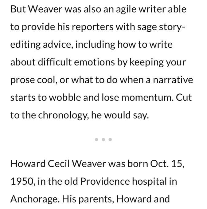 Screenshot of text: "But Weaver was also an agile writer able to provide his reporters with sage story-editing advice, including how to write about difficult emotions by keeping your prose cool, or what to do when a narrative starts to wobble and lose momentum. Cut to the chronology, he would say. [section break]

Howard Cecil Weaver was born Oct. 15, 1950, in the old Providence hospital in Anchorage. His parents, Howard and" [text cuts off]