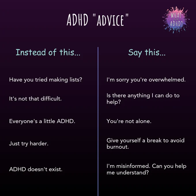 ADHD advice. Instead of this, say this... Have you tried making lists? I'm sorry you're overwhelmed. 2. It's not that difficult. Is there anything I can do to help? 3. Everyone's a little ADHD. You're not alone. 4. Just try harder. Give yourself a break to avoid burnout. 5. ADHD doesn't exist. I'm misinformed, can you help me understand?