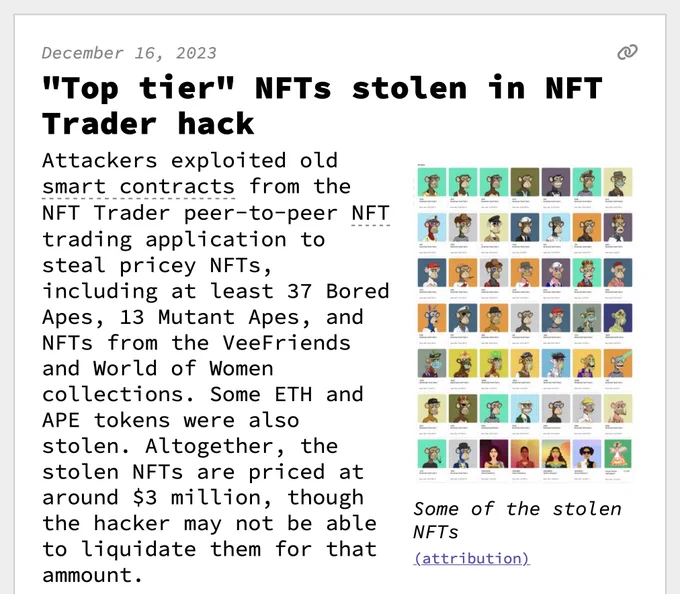 "Top tier" NFTs stolen in NFT Trader hack
Attackers exploited old smart contracts from the NFT Trader peer-to-peer NFT trading application to steal pricey NFTs, including at least 37 Bored Apes, 13 Mutant Apes, and NFTs from the VeeFriends and World of Women collections. Some ETH and APE tokens were also stolen. Altogether, the stolen NFTs are priced at around $3 million, though the hacker may not be able to liquidate them for that ammount.
 One attacker claimed in on-chain messages that the original attack had been perpetrated by someone else, but that they were one of the many copycat attackers, describing themselves as someone who had "[come] here to pick up residual garbage". They requested victims send additional ETH to get their NFTs back. "If you want the monkey nft back, then you need to pay me a bouty, which is what I deserve", they wrote, asking for NFT holders to send them 10% of the Ape floor price — itself likely an additional scam, although that attacker did return some N
