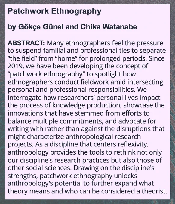 ABSTRACT: Many ethnographers feel the pressure to suspend familial and professional ties to separate “the field” from “home” for prolonged periods. Since 2019, we have been developing the concept of “patchwork ethnography” to spotlight how ethnographers conduct fieldwork amid intersecting personal and professional responsibilities. We interrogate how researchers’ personal lives impact the process of knowledge production, showcase the innovations that have stemmed from efforts to balance multiple commitments, and advocate for writing with rather than against the disruptions that might characterize anthropological research projects. As a discipline that centers reflexivity, anthropology provides the tools to rethink not only our discipline's research practices but also those of other social sciences. Drawing on the discipline's strengths, patchwork ethnography unlocks anthropology's potential to further expand what theory means and who can be considered a theorist.