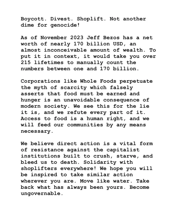 Boycott. Divest. Shoplift. Not another dime for genocide!
As of November 2023 Jeff Bezos has a net worth of nearly 170 billion USD, an almost inconceivable amount of wealth. To put it in context, it would take you over 215 lifetimes to manually count the numbers between one and 170 billion.
Corporations like Whole Foods perpetuate the myth of scarcity which falsely asserts that food must be earned and hunger is an unavoidable consequence of modern society. We see this for the lie it is, and we refute every part of it.
Access to food is a human right, and we will feed our communities by any means necessary.
We believe direct action is a vital form of resistance against the capitalist institutions built to crush, starve, and bleed us to death. Solidarity with shoplifters everywhere! We hope you will be inspired to take similar action wherever you are. Move like water. Take back what has always been yours. Become ungovernable.