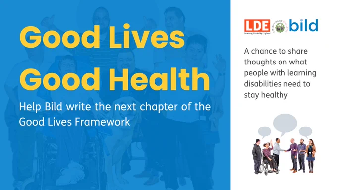 A blue and white graphic with 'Good Lives Good Health in yellow lettering. There is white text that says 'Help Bild write the next chapter of the Good Lives framework.  

There is more text that says 'A chance to share thoughts on what people with learning disabilities need to stay healthy'