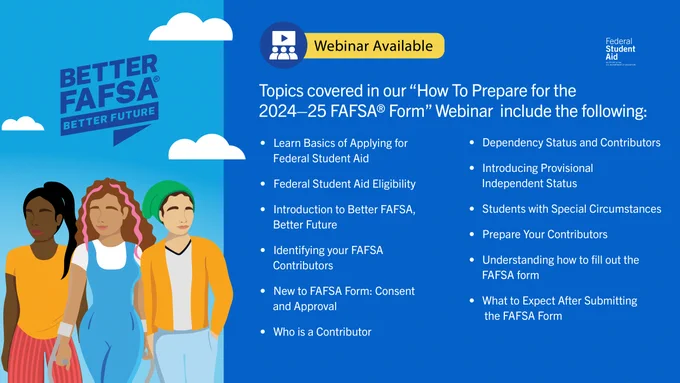 Webinar Available
Topics covered in our "How To Prepare for the 2024–25 FAFSA Form Webinar​" include the following:​
Learn Basics of Applying for Federal Student Aid
Federal Student Aid Eligibility ​
Introduction to Better FAFSA, Better Future​
Identifying your FAFSA contributors ​
New to FAFSA Form: Consent and Approval ​
Who is a Contributor
Dependency Status and Contributors ​
Introducing Provisional Independent Status ​Students with Special Circumstances ​
Prepare Your Contributors​
Understanding how to fill out the FAFSA form
What to Expect After Submitting the FAFSA Form