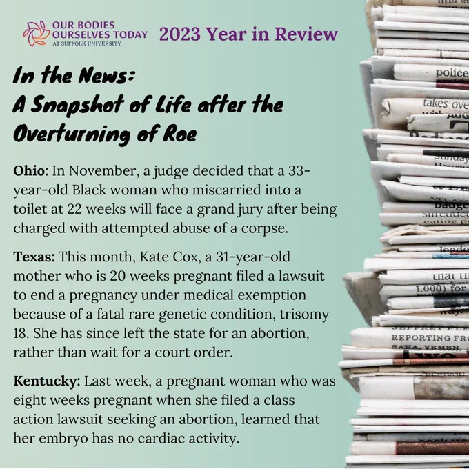 A light green background with a stack of newspapers to the right. On the left at the top in purple are the words “2023 Year in Review.” Underneath in bold and black are the words: “In the News: A Snapshot of Life after the Overturning of Roe.” In smaller text in black is the following: “Ohio: In November, a judge decided that a 33-year-old Black woman who miscarried into a toilet at 22 weeks will face a grand jury after being charged with attempted abuse of a corpse. Texas: This month, Kate Cox, a 31-year-old mother who is 20 weeks pregnant filed a lawsuit to end a pregnancy under medical exemption because of a fatal rare genetic condition, trisomy 18. She has since left the state for an abortion, rather than wait for a court order. Kentucky: Last week, a pregnant woman who was eight weeks pregnant when she filed a class action lawsuit seeking an abortion, learned that her embryo has no cardiac activity.” 