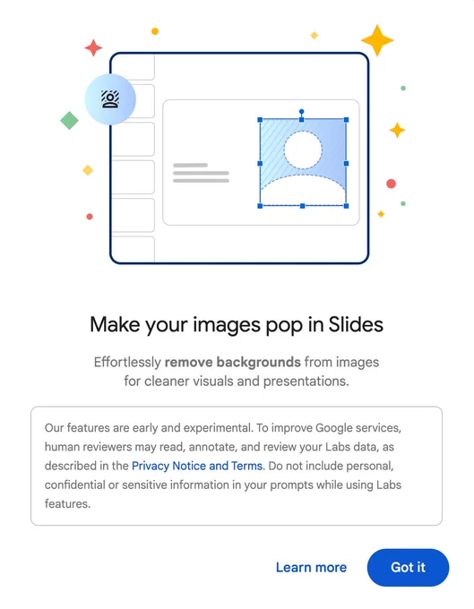Screenshot of pop up window. It says: Make your images pop in Slides
Effortlessly remove backgrounds from images for cleaner visuals and presentations. Our features are early and experimental. To improve Google services, human reviewers may read, annotate, and review your Labs data, as described in the Privacy Notice and Terms. Do not include personal, confidential or sensitive information in your prompts while using Labs features."