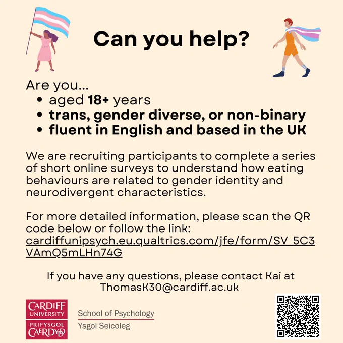 Are you aged 18  years, trans, gender diverse, or non-binary, fluent in English, and based in the UK? We’re recruiting participants to complete a series of short surveys to understand how eating behaviours are related to gender identity and neurodivergent characteristics. More details about the survey can be found at the following link: https://cardiffunipsych.eu.qualtrics.com/jfe/form/SV_5C3VAmQ5mLHn74G 
If you have any questions, please contact Kai at ThomasK30@cardiff.ac.uk