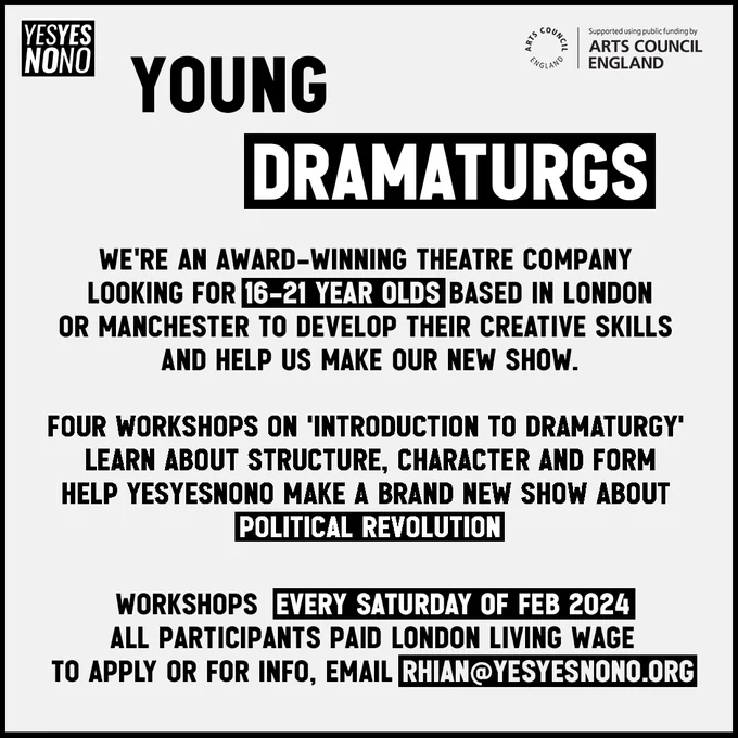 Young Dramaturgs: We're an award-winning theatre company looking for 16-21 year olds based in London or Manchester to develop their creative skills and help us make our new show. Four workshops on 'Introduction to Dramaturgy', learn about structure, character and form, help YESYESNONO make a brand new show about political revolution. Workshops every Saturday of Feb 2024. All participants paid London Living Wage. To apply or for info, email rhian@yesyesnono.org
